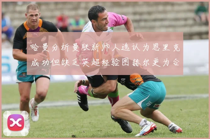 哈曼分析曼联新帅人选认为恩里克成功但缺乏英超经验图赫尔更为合适