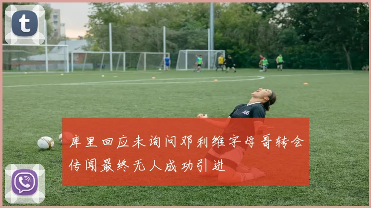 库里回应未询问邓利维字母哥转会传闻最终无人成功引进
