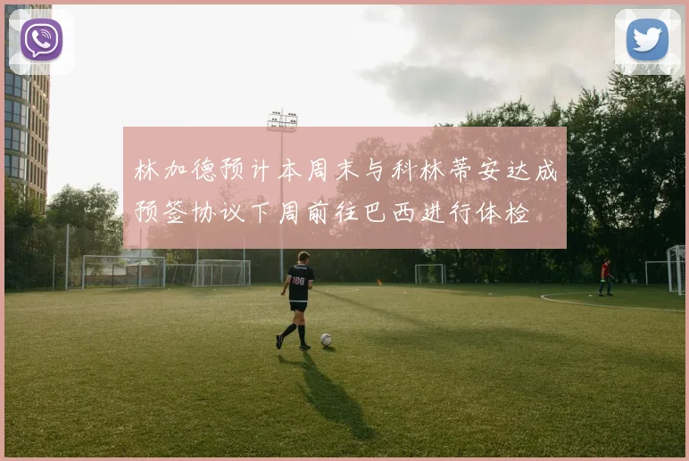 林加德预计本周末与科林蒂安达成预签协议下周前往巴西进行体检