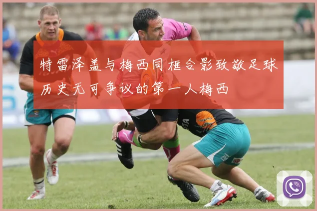 特雷泽盖与梅西同框合影致敬足球历史无可争议的第一人梅西