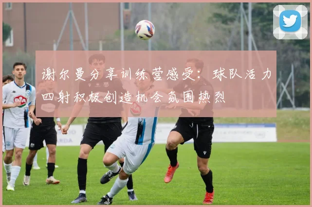 谢尔曼分享训练营感受：球队活力四射积极创造机会氛围热烈