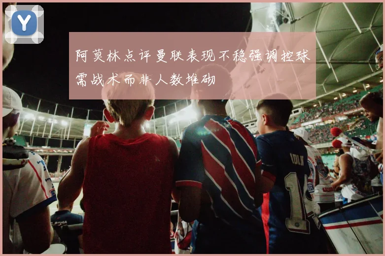 阿莫林点评曼联表现不稳强调控球需战术而非人数堆砌
