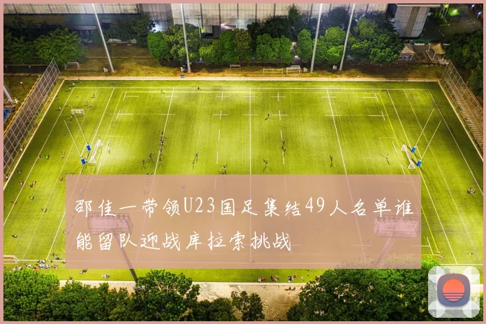 邵佳一带领U23国足集结49人名单谁能留队迎战库拉索挑战