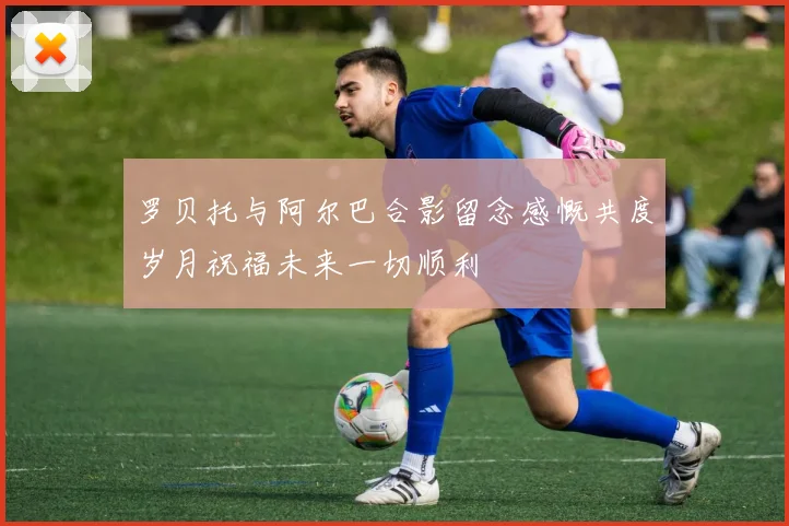 罗贝托与阿尔巴合影留念感慨共度岁月祝福未来一切顺利
