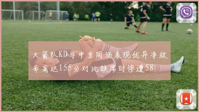 火箭队KD与申京同场表现优异净效率高达155分对比缺席时惨遭58