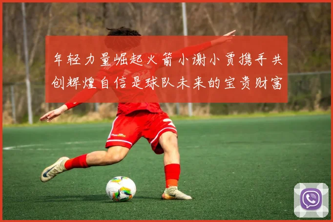 年轻力量崛起火箭小谢小贾携手共创辉煌自信是球队未来的宝贵财富