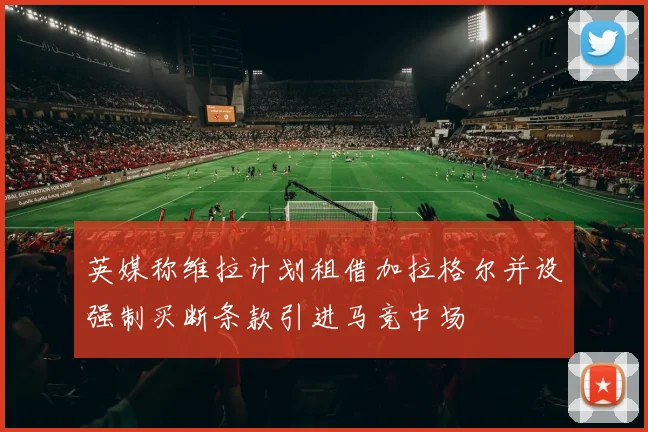 英媒称维拉计划租借加拉格尔并设强制买断条款引进马竞中场