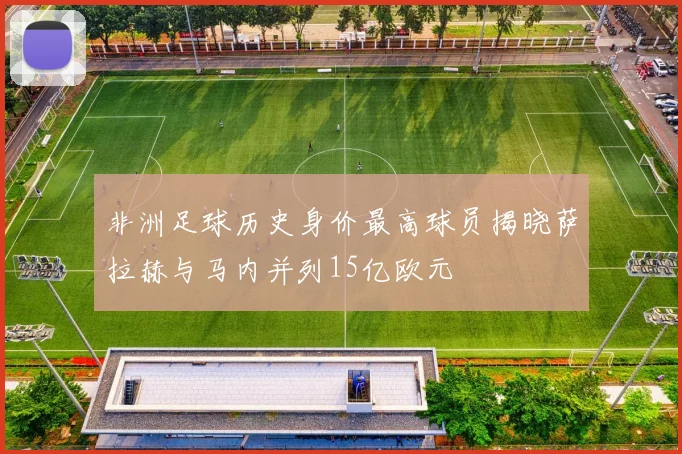 非洲足球历史身价最高球员揭晓萨拉赫与马内并列15亿欧元