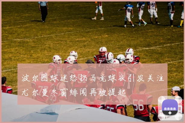 波尔图球迷怒扔马竞球衣引发关注尤尔曼冬窗绯闻再被提起