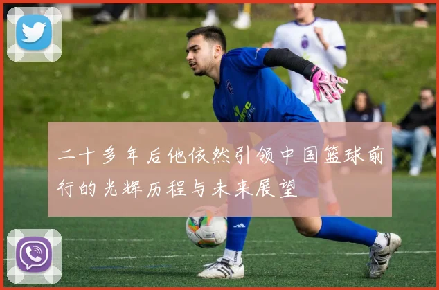 二十多年后他依然引领中国篮球前行的光辉历程与未来展望