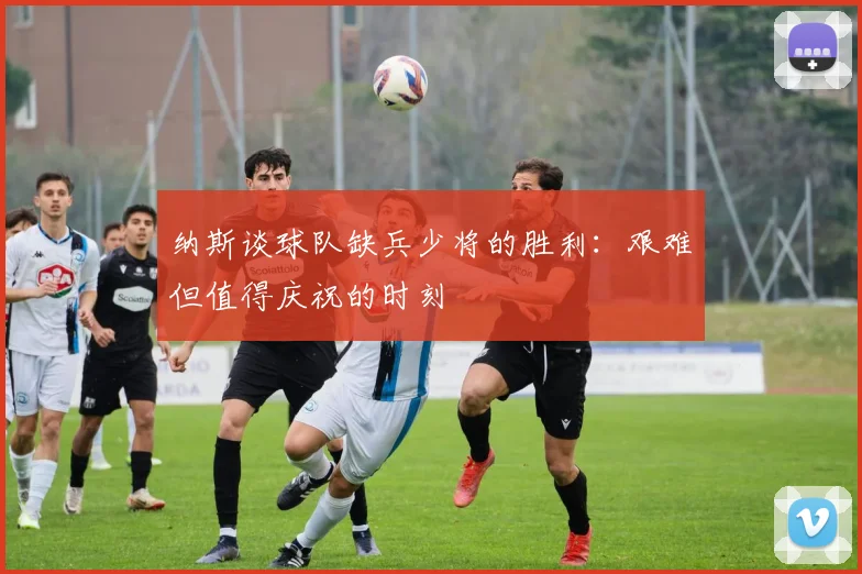 纳斯谈球队缺兵少将的胜利：艰难但值得庆祝的时刻