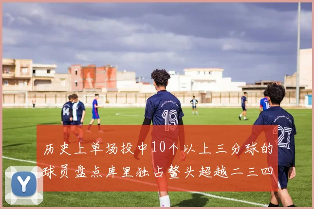 历史上单场投中10个以上三分球的球员盘点库里独占鳌头超越二三四名总和