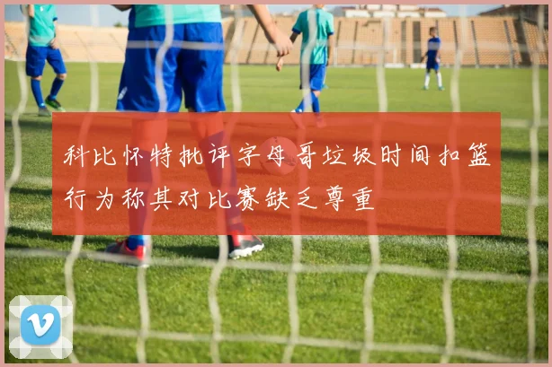 科比怀特批评字母哥垃圾时间扣篮行为称其对比赛缺乏尊重