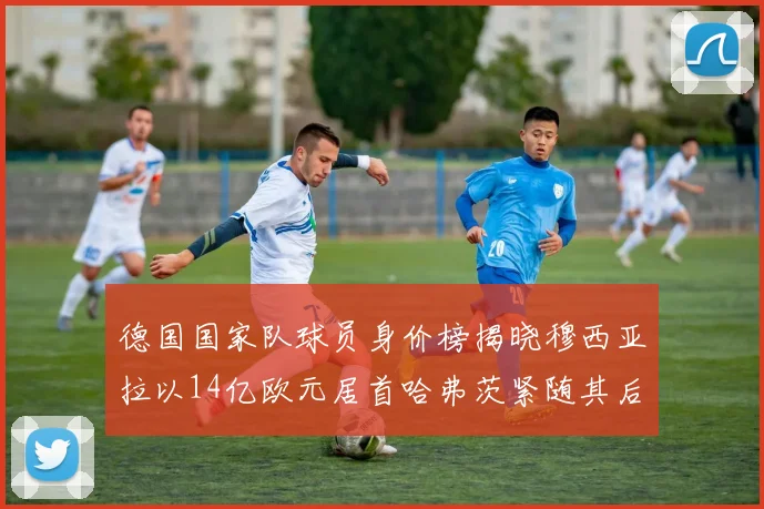 德国国家队球员身价榜揭晓穆西亚拉以14亿欧元居首哈弗茨紧随其后