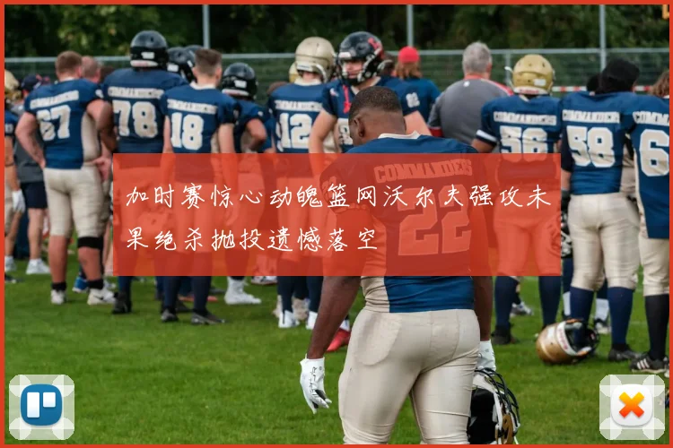 加时赛惊心动魄篮网沃尔夫强攻未果绝杀抛投遗憾落空