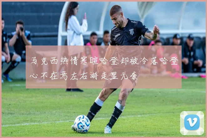 马克西热情寒暄哈登却被冷落哈登心不在焉左右游走显无奈