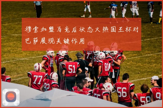 穆索加盟马竞后状态火热国王杯对巴萨展现关键作用