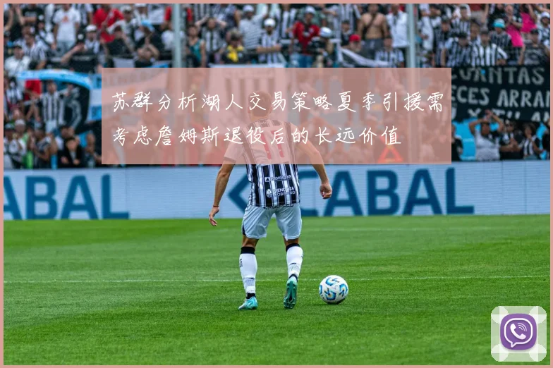 苏群分析湖人交易策略夏季引援需考虑詹姆斯退役后的长远价值