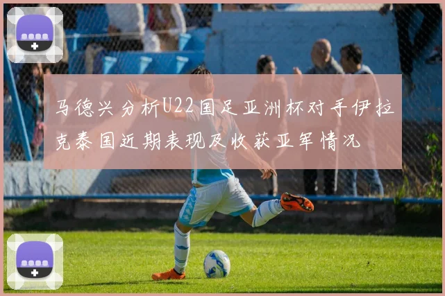 马德兴分析U22国足亚洲杯对手伊拉克泰国近期表现及收获亚军情况