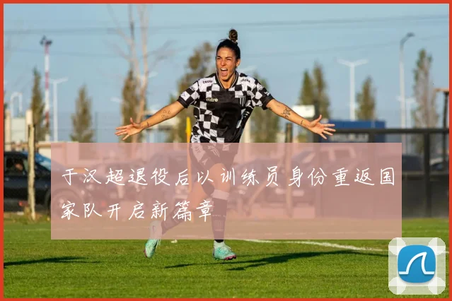 于汉超退役后以训练员身份重返国家队开启新篇章