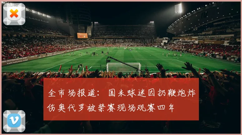 全市场报道：国米球迷因扔鞭炮炸伤奥代罗被禁赛现场观赛四年