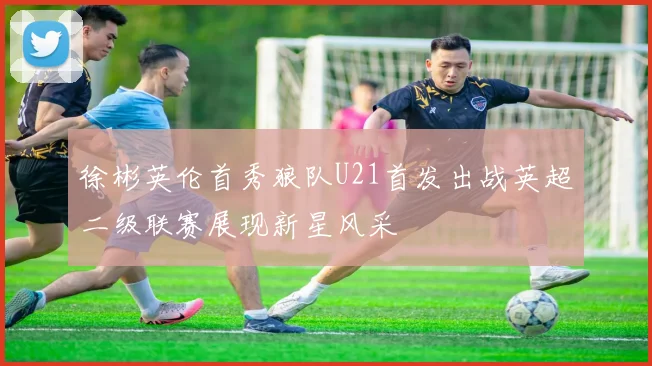 徐彬英伦首秀狼队U21首发出战英超二级联赛展现新星风采