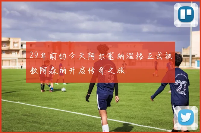 29年前的今天阿尔塞纳温格正式执教阿森纳开启传奇之旅