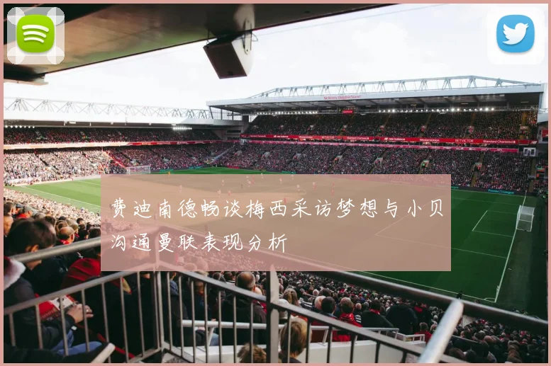 费迪南德畅谈梅西采访梦想与小贝沟通曼联表现分析