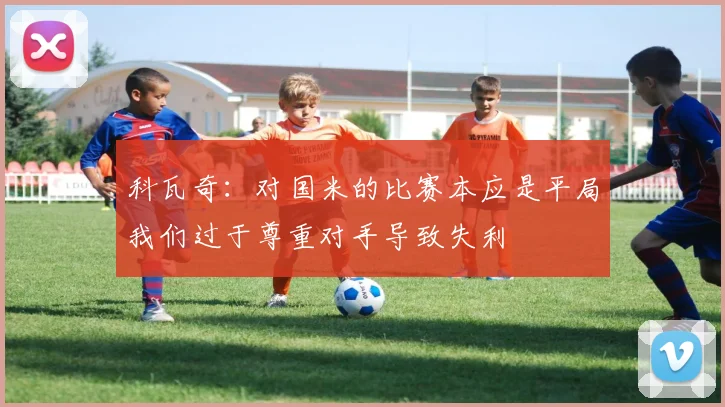 科瓦奇：对国米的比赛本应是平局我们过于尊重对手导致失利