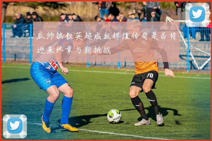 瓜帅执教英超成就辉煌传奇是否将迎来终章与新挑战