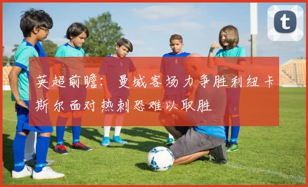 英超前瞻：曼城客场力争胜利纽卡斯尔面对热刺恐难以取胜