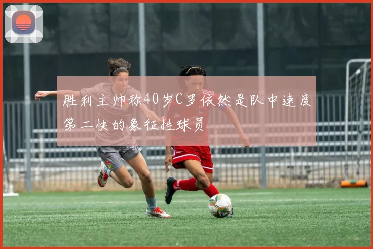 胜利主帅称40岁C罗依然是队中速度第二快的象征性球员