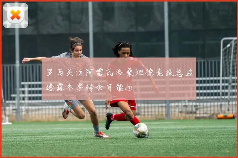 罗马关注阿雷瓦洛桑坦德竞技总监透露冬季转会可能性