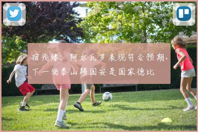 宿茂臻：阿尔瓦罗表现符合预期，下一场泰山踢国安是国家德比