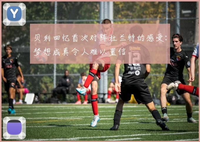 贝利回忆首次对阵杜兰特的感受：梦想成真令人难以置信