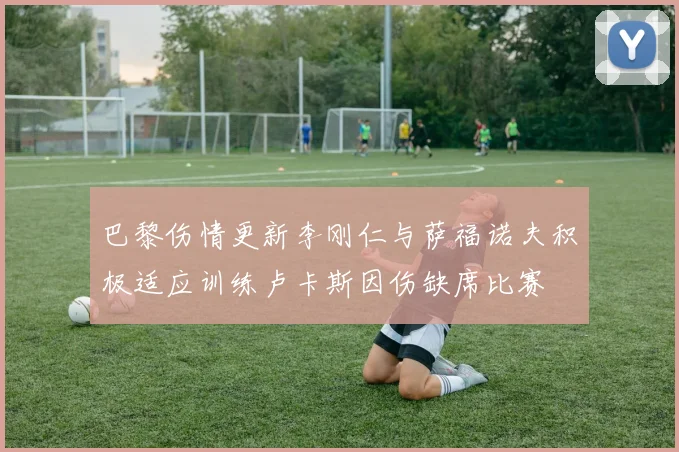 巴黎伤情更新李刚仁与萨福诺夫积极适应训练卢卡斯因伤缺席比赛