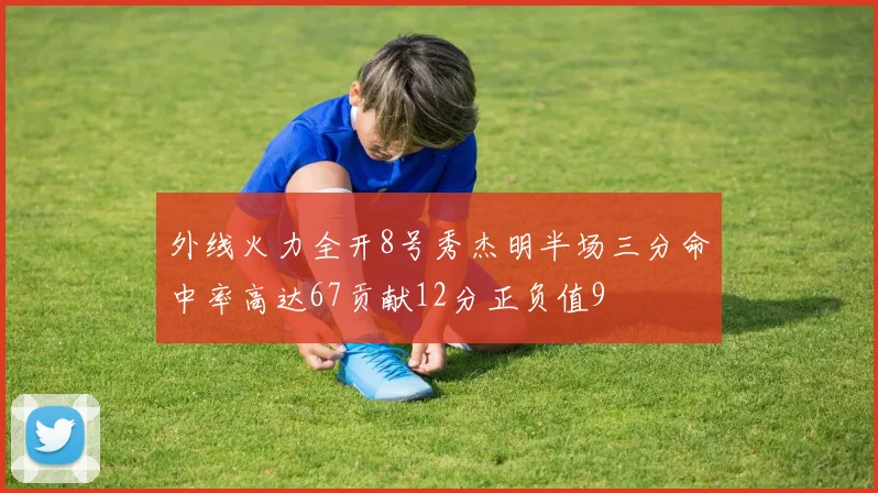 外线火力全开8号秀杰明半场三分命中率高达67贡献12分正负值9