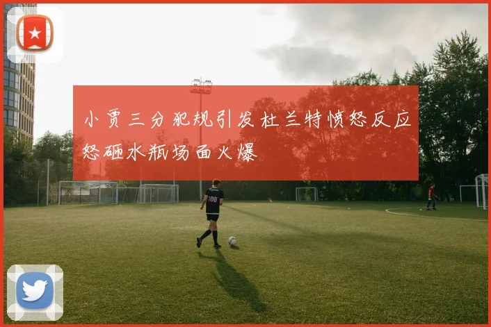 小贾三分犯规引发杜兰特愤怒反应怒砸水瓶场面火爆